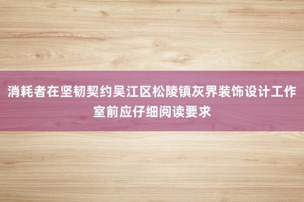 消耗者在坚韧契约吴江区松陵镇灰界装饰设计工作室前应仔细阅读要求